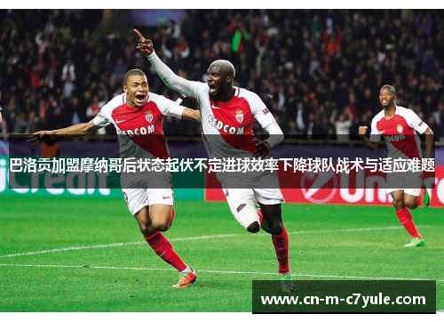 巴洛贡加盟摩纳哥后状态起伏不定进球效率下降球队战术与适应难题