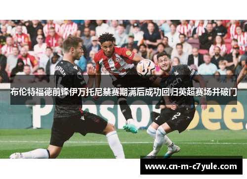 布伦特福德前锋伊万托尼禁赛期满后成功回归英超赛场并破门