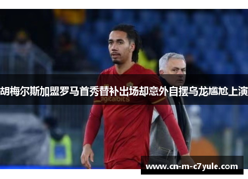 胡梅尔斯加盟罗马首秀替补出场却意外自摆乌龙尴尬上演