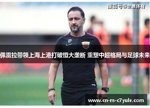 佩雷拉带领上海上港打破恒大垄断 重塑中超格局与足球未来