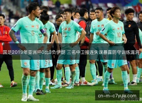 国足2019年亚洲杯0比3负伊朗 三名中卫接连失误暴露防守训练漏洞